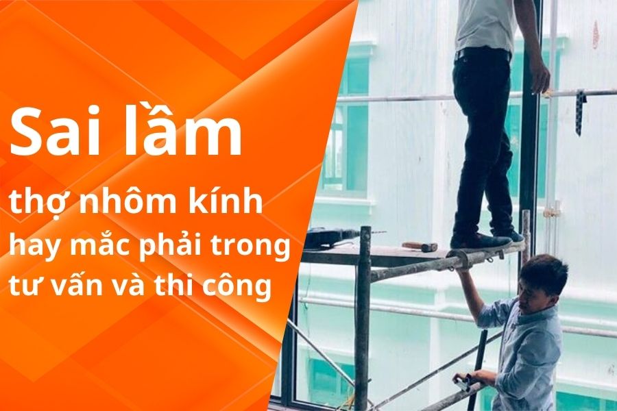 7 SAI LẦM THỢ NHÔM KÍNH HAY MẮC PHẢI TRONG TƯ VẤN VÀ THI CÔNG